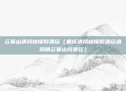 云篆山清风峡度假酒店(重庆清风峡度假酒店鱼洞镇云篆山风景区)