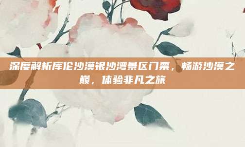 深度解析库伦沙漠银沙湾景区门票,畅游沙漠之巅,体验非凡之旅