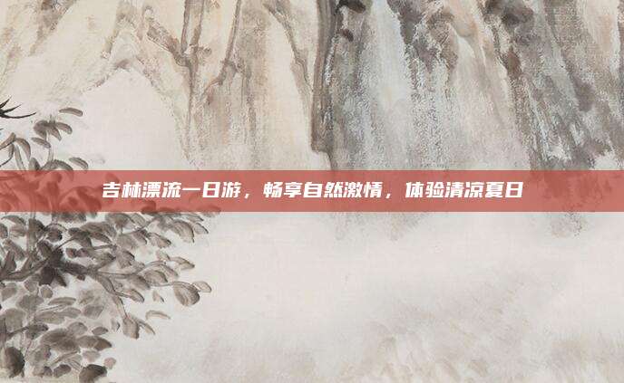吉林漂流一日游,畅享自然激情,体验清凉夏日