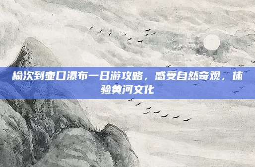 榆次到壶口瀑布一日游攻略,感受自然奇观,体验黄河文化