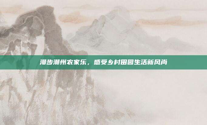 漫步潮州农家乐，感受乡村田园生活新风尚