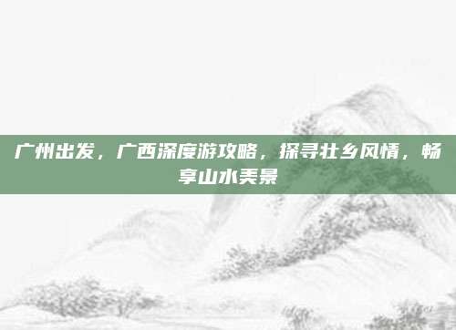 广州出发，广西深度游攻略，探寻壮乡风情，畅享山水美景