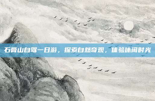 石膏山自驾一日游，探索自然奇观，体验休闲时光