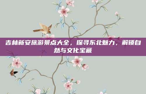 吉林新安旅游景点大全，探寻东北魅力，解锁自然与文化宝藏