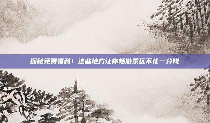 探秘免费福利！这些地方让你畅游景区不花一分钱