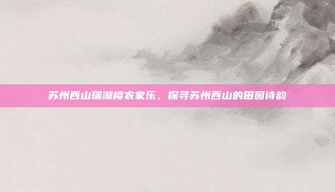 苏州西山瑞湖楼农家乐，探寻苏州西山的田园诗韵
