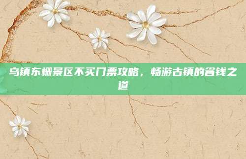 乌镇东栅景区不买门票攻略,畅游古镇的省钱之道