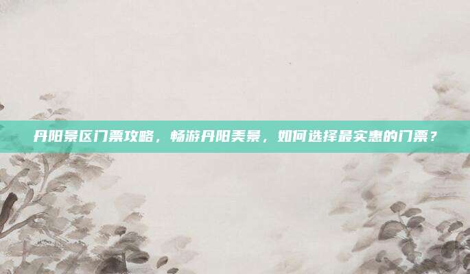 丹阳景区门票攻略，畅游丹阳美景，如何选择最实惠的门票？