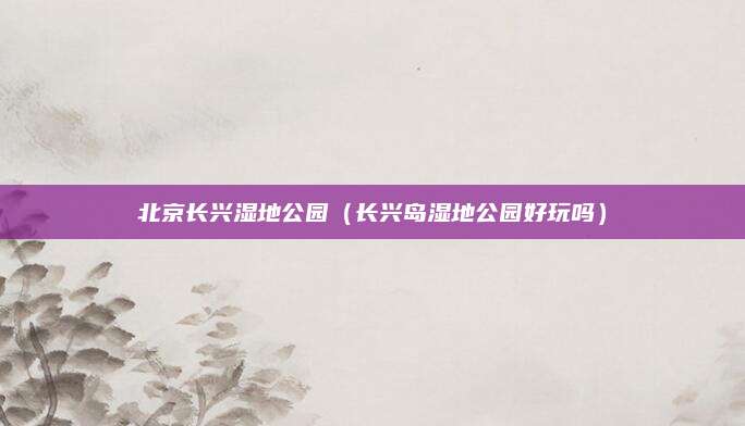 北京长兴湿地公园（长兴岛湿地公园好玩吗）