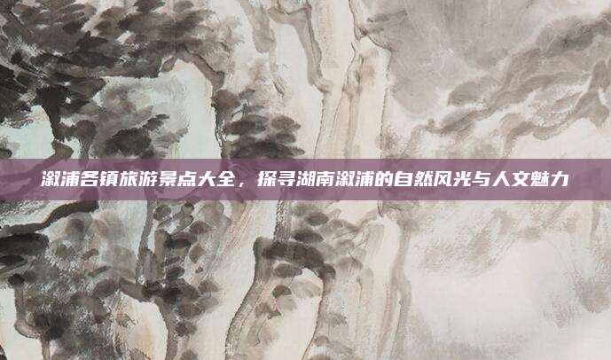 溆浦各镇旅游景点大全，探寻湖南溆浦的自然风光与人文魅力