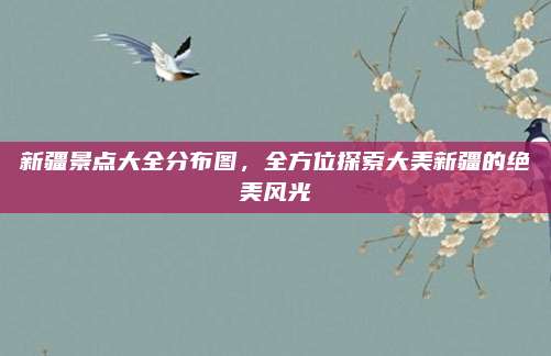 新疆景点大全分布图,全方位探索大美新疆的绝美风光