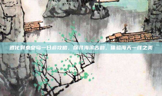 遵化到秦皇岛一日游攻略,探寻海滨古韵,体验海天一线之美