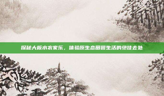探秘大板水农家乐,体验原生态田园生活的绝佳去处