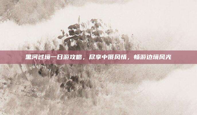 黑河过境一日游攻略,尽享中俄风情,畅游边境风光