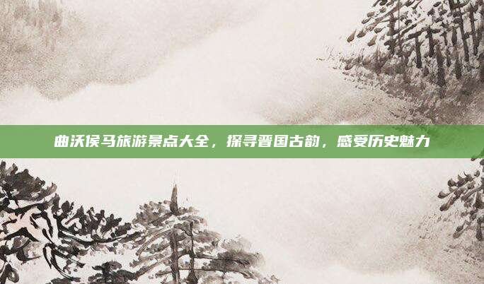 曲沃侯马旅游景点大全,探寻晋国古韵,感受历史魅力