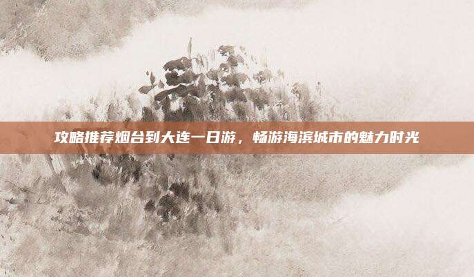 攻略推荐烟台到大连一日游,畅游海滨城市的魅力时光