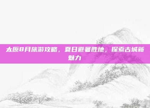 太原8月旅游攻略,夏日避暑胜地,探索古城新魅力