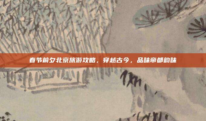 春节前夕北京旅游攻略，穿越古今，品味帝都韵味