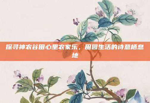 探寻神农谷田心里农家乐,田园生活的诗意栖息地