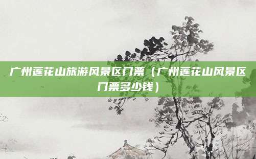 广州莲花山旅游风景区门票（广州莲花山风景区门票多少钱）