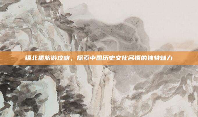 镇北堡旅游攻略,探索中国历史文化名镇的独特魅力