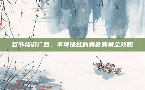 春节畅游广西,不可错过的美食美景全攻略