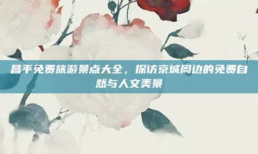 昌平免费旅游景点大全,探访京城周边的免费自然与人文美景