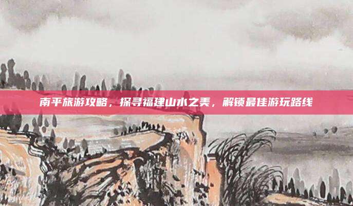 南平旅游攻略，探寻福建山水之美，解锁最佳游玩路线