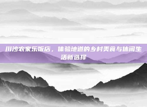 川沙农家乐饭店,体验地道的乡村美食与休闲生活新选择