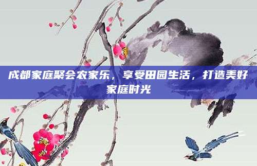 成都家庭聚会农家乐,享受田园生活,打造美好家庭时光