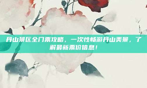 丹山景区全门票攻略,一次性畅游丹山美景,了解最新票价信息!