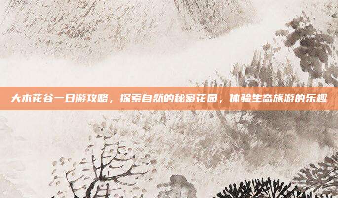大木花谷一日游攻略,探索自然的秘密花园,体验生态旅游的乐趣