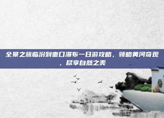 全景之旅临汾到壶口瀑布一日游攻略,领略黄河奇观,尽享自然之美