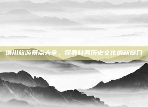 洛川旅游景点大全，探寻陕西历史文化的新窗口