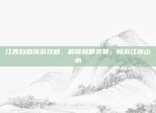 江西自助旅游攻略,解锁赣鄱美景,畅游江南山水