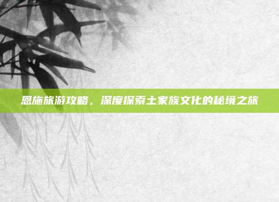 恩施旅游攻略,深度探索土家族文化的秘境之旅