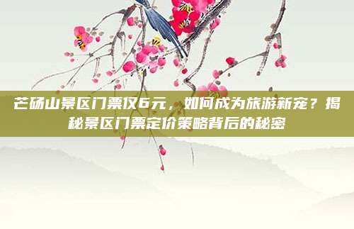 芒砀山景区门票仅6元,如何成为旅游新宠?揭秘景区门票定价策略背后的秘密