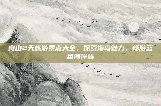 舟山2天旅游景点大全,探索海岛魅力,畅游蓝色海岸线