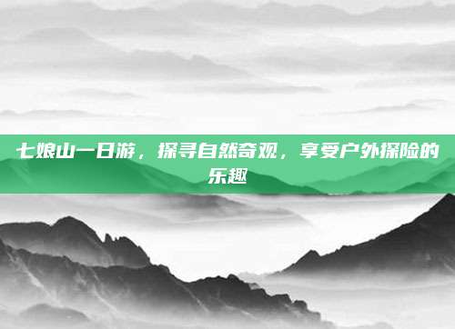 七娘山一日游,探寻自然奇观,享受户外探险的乐趣