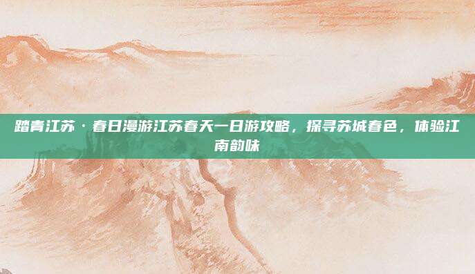 踏青江苏·春日漫游江苏春天一日游攻略,探寻苏城春色,体验江南韵味