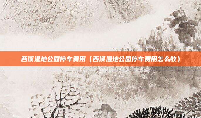 西溪湿地公园停车费用(西溪湿地公园停车费用怎么收)