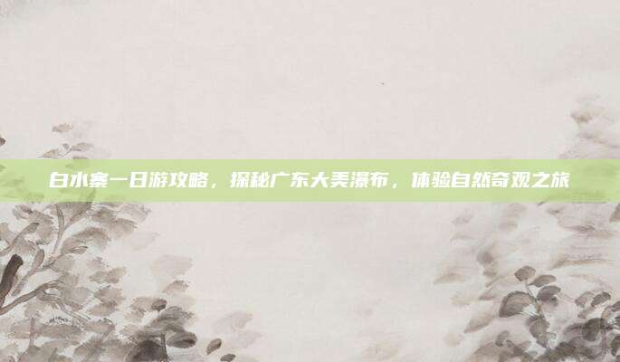 白水寨一日游攻略，探秘广东大美瀑布，体验自然奇观之旅
