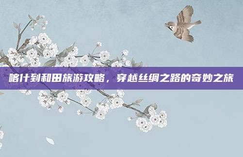 喀什到和田旅游攻略,穿越丝绸之路的奇妙之旅