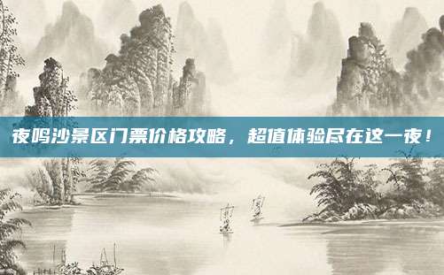 夜鸣沙景区门票价格攻略，超值体验尽在这一夜！