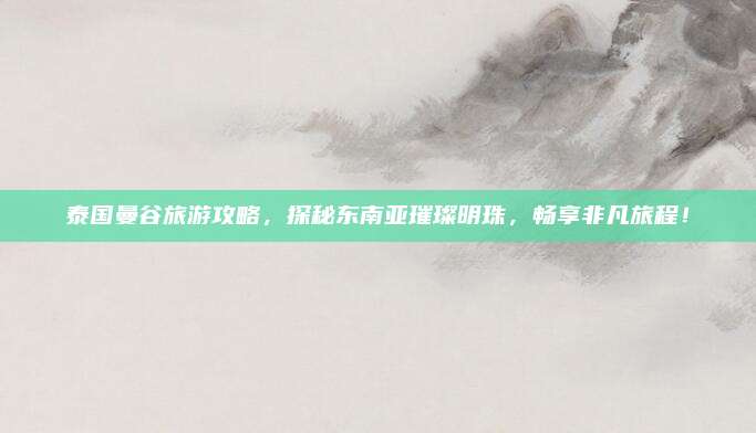 泰国曼谷旅游攻略，探秘东南亚璀璨明珠，畅享非凡旅程！