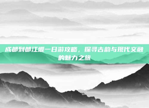 成都到都江堰一日游攻略,探寻古韵与现代交融的魅力之旅