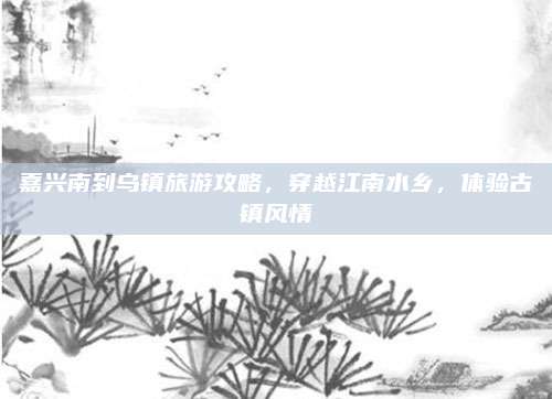 嘉兴南到乌镇旅游攻略,穿越江南水乡,体验古镇风情