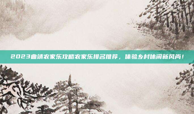 2023曲靖农家乐攻略农家乐排名推荐，体验乡村休闲新风尚！