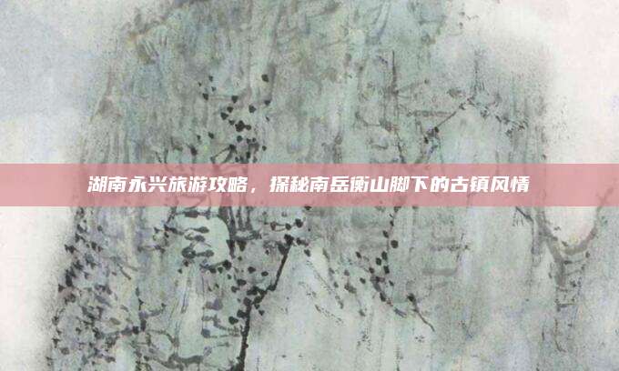 湖南永兴旅游攻略,探秘南岳衡山脚下的古镇风情