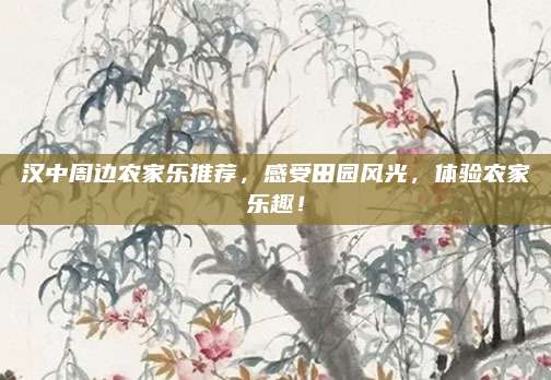汉中周边农家乐推荐,感受田园风光,体验农家乐趣!
